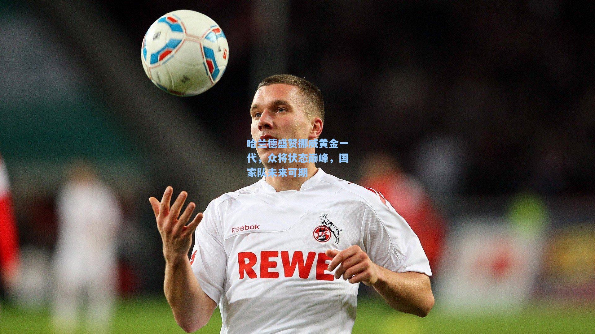 哈兰德盛赞挪威黄金一代，众将状态巅峰，国家队未来可期